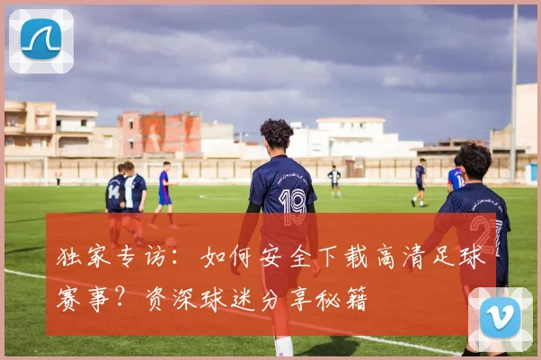 独家专访：如何安全下载高清足球赛事？资深球迷分享秘籍