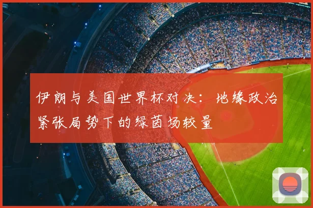 伊朗与美国世界杯对决:地缘政治紧张局势下的绿茵场较量