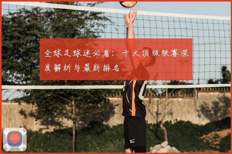 全球足球迷必看：十大顶级联赛深度解析与最新排名