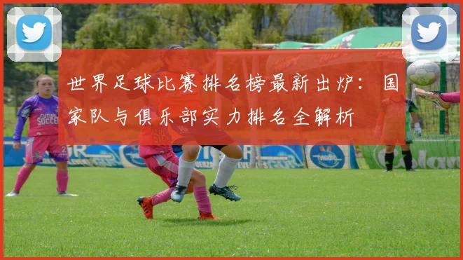 世界足球比赛排名榜最新出炉：国家队与俱乐部实力排名全解析